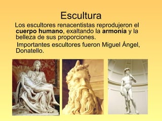 Escultura
Los escultores renacentistas reprodujeron el
cuerpo humano, exaltando la armonía y la
belleza de sus proporciones.
 Importantes escultores fueron Miguel Ángel,
Donatello.
 