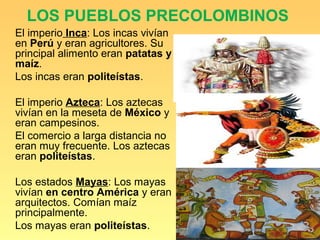 LOS PUEBLOS PRECOLOMBINOS
El imperio Inca: Los incas vivían
en Perú y eran agricultores. Su
principal alimento eran patatas y
maíz.
Los incas eran politeístas.

El imperio Azteca: Los aztecas
vivían en la meseta de México y
eran campesinos.
El comercio a larga distancia no
eran muy frecuente. Los aztecas
eran politeístas.

Los estados Mayas: Los mayas
vivían en centro América y eran
arquitectos. Comían maíz
principalmente.
Los mayas eran politeístas.
 