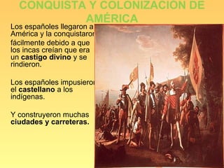 CONQUISTA Y COLONIZACIÓN DE
           AMÉRICA
Los españoles llegaron a
América y la conquistaron
fácilmente debido a que
los incas creían que era
un castigo divino y se
rindieron.

Los españoles impusieron
el castellano a los
indígenas.

Y construyeron muchas
ciudades y carreteras.
 