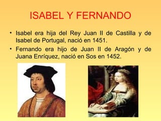 ISABEL Y FERNANDO
• Isabel era hija del Rey Juan II de Castilla y de
  Isabel de Portugal, nació en 1451.
• Fernando era hijo de Juan II de Aragón y de
  Juana Enríquez, nació en Sos en 1452.
 