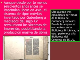 Aunque desde por lo menos seiscientos años antes se imprimían libros en Asia, el sistema de tipos móviles inventado por Gutenberg a mediados del siglo XV revolucionó los sistemas de impresión, posibilitando la producción masiva de libros.   Sólo quedan tres ejemplares perfectos de la Biblia de Gutenberg impresos. Dos de las copias se encuentran en la Biblioteca Británica, la otra, pertenece a la Biblioteca del Congreso de EE.UU.  