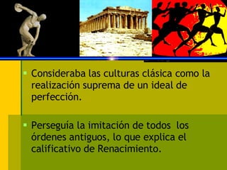 Consideraba las culturas clásica como la realización suprema de un ideal de perfección. Perseguía la imitación de todos  los órdenes antiguos, lo que explica el calificativo de Renacimiento. 
