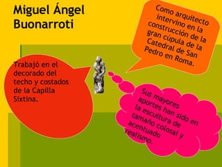 Miguel Ángel Buonarroti Sus mayores aportes han sido en la escultura de tamaño colosal y acentuado realismo. Trabajó en el decorado del techo y costados de la Capilla Sixtina. Como arquitecto intervino en la construcción de la gran cúpula de la Catedral de San Pedro en Roma. 