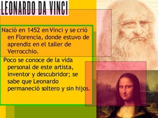 Nació en 1452 en Vinci y se crió en Florencia, donde estuvo de aprendiz en el taller de Verrocchio. Poco se conoce de la vida personal de este artista, inventor y descubridor; se sabe que Leonardo permaneció soltero y sin hijos. 