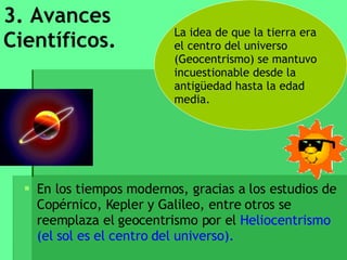 3. Avances Científicos. En los tiempos modernos, gracias a los estudios de Copérnico, Kepler y Galileo, entre otros se reemplaza el geocentrismo por el  Heliocentrismo (el sol es el centro del universo). La idea de que la tierra era el centro del universo  (Geocentrismo) se mantuvo incuestionable desde la antigüedad hasta la edad media. 