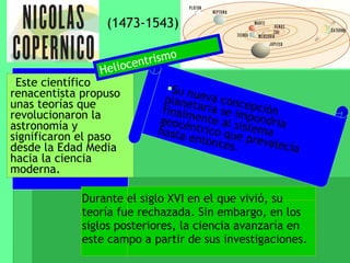 (1473-1543) Este científico renacentista propuso unas teorías que revolucionaron la astronomía y significaron el paso desde la Edad Media hacia la ciencia moderna. Su nueva concepción planetaria se impondría finalmente al sistema geocéntrico que prevalecía hasta entonces. Durante el siglo XVI en el que vivió, su teoría fue rechazada. Sin embargo, en los siglos posteriores, la ciencia avanzaría en este campo a partir de sus investigaciones. Heliocentrismo 