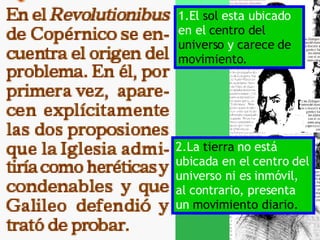 1.El  sol  esta ubicado en el  centro del universo  y  carece de movimiento. 2.La  tierra  no está ubicada en el centro del universo ni es inmóvil, al contrario, presenta un  movimiento diario. 