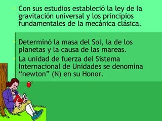 Con sus estudios estableció la ley de la gravitación universal y los principios fundamentales de la mecánica clásica.  Determinó la masa del Sol, la de los planetas y la causa de las mareas. La unidad de fuerza del Sistema Internacional de Unidades se denomina “newton” (N) en su Honor. 
