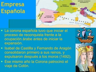 Empresa Española La corona española tuvo que iniciar el proceso de reconquista frente a la ocupación árabe antes de iniciar la expansión. Isabel de Castilla y Fernando de Aragón consolidaron primero a sus reinos, y expulsaron después a los moros (1492). Ese mismo año la Corona patrocinó el viaje de Colón.  