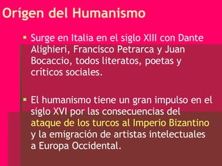 Orígen del Humanismo Surge en Italia en el siglo XIII con Dante Alighieri, Francisco Petrarca y Juan Bocaccio, todos literatos, poetas y críticos sociales. El humanismo tiene un gran impulso en el siglo XVI por las consecuencias del  ataque de los turcos al Imperio Bizantino  y la emigración de artistas intelectuales a Europa Occidental. 