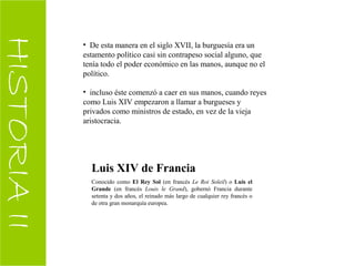 HISTORIAII
• De esta manera en el siglo XVII, la burguesía era un
estamento político casi sin contrapeso social alguno, que
tenía todo el poder económico en las manos, aunque no el
político.
• incluso éste comenzó a caer en sus manos, cuando reyes
como Luis XIV empezaron a llamar a burgueses y
privados como ministros de estado, en vez de la vieja
aristocracia.
Luis XIV de Francia
Conocido como El Rey Sol (en francés Le Roi Soleil) o Luis el
Grande (en francés Louis le Grand), gobernó Francia durante
setenta y dos años, el reinado más largo de cualquier rey francés o
de otra gran monarquía europea.
 