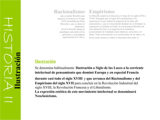 HISTORIAII
Racionalismo
una corriente filosófica que
apareció en Francia en el siglo
XVII, formulada por René
Descartes y que se opone al
empirismo.
En él la filosofía adopta el
paradigma matemático de la
geometría y el paradigma
experimental de la física.
Empirismo
La filosofía empirista evoluciona a lo largo de los siglos XVII y
XVIII. Propugna que el origen del conocimiento es la
experiencia, lo que implica la negación de las ideas del
racionalismo, y que el conocimiento humano no es ilimitado; la
experiencia es también su límite; la consecuencia filosófica de
esta afirmación lleva a la negación de la metafísica
(conocimiento de realidades meta empíricas como dios o el
alma). Todo conocimiento es el conocimiento de las ideas y no
de las cosas; pensar se reduce a relacionar ideas entre sí.
Ilustración
Se denomina habitualmente Ilustración o Siglo de las Luces a la corriente
intelectual de pensamiento que dominó Europa y en especial Francia
durante casi todo el siglo XVIII y que arranca del Racionalismo y del
Empirismo del siglo XVII para concluir en la Revolución Industrial del
siglo XVIII, la Revolución Francesa y el Liberalismo.
La expresión estética de este movimiento intelectual se denominará
Neoclasicismo.
Ilustración
 