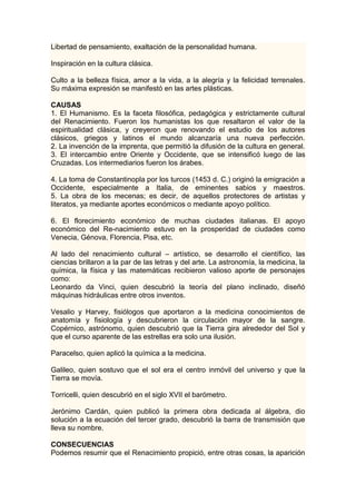 Libertad de pensamiento, exaltación de la personalidad humana.

Inspiración en la cultura clásica.

Culto a la belleza física, amor a la vida, a la alegría y la felicidad terrenales.
Su máxima expresión se manifestó en las artes plásticas.

CAUSAS
1. El Humanismo. Es la faceta filosófica, pedagógica y estrictamente cultural
del Renacimiento. Fueron los humanistas los que resaltaron el valor de la
espiritualidad clásica, y creyeron que renovando el estudio de los autores
clásicos, griegos y latinos el mundo alcanzaría una nueva perfección.
2. La invención de la imprenta, que permitió la difusión de la cultura en general.
3. El intercambio entre Oriente y Occidente, que se intensificó luego de las
Cruzadas. Los intermediarios fueron los árabes.

4. La toma de Constantinopla por los turcos (1453 d. C.) originó la emigración a
Occidente, especialmente a Italia, de eminentes sabios y maestros.
5. La obra de los mecenas; es decir, de aquellos protectores de artistas y
literatos, ya mediante aportes económicos o mediante apoyo político.

6. El florecimiento económico de muchas ciudades italianas. El apoyo
económico del Re-nacimiento estuvo en la prosperidad de ciudades como
Venecia, Génova, Florencia, Pisa, etc.

Al lado del renacimiento cultural – artístico, se desarrollo el científico, las
ciencias brillaron a la par de las letras y del arte. La astronomía, la medicina, la
química, la física y las matemáticas recibieron valioso aporte de personajes
como:
Leonardo da Vinci, quien descubrió la teoría del plano inclinado, diseñó
máquinas hidráulicas entre otros inventos.

Vesalio y Harvey, fisiólogos que aportaron a la medicina conocimientos de
anatomía y fisiología y descubrieron la circulación mayor de la sangre.
Copérnico, astrónomo, quien descubrió que la Tierra gira alrededor del Sol y
que el curso aparente de las estrellas era solo una ilusión.

Paracelso, quien aplicó la química a la medicina.

Galileo, quien sostuvo que el sol era el centro inmóvil del universo y que la
Tierra se movía.

Torricelli, quien descubrió en el siglo XVII el barómetro.

Jerónimo Cardán, quien publicó la primera obra dedicada al álgebra, dio
solución a la ecuación del tercer grado, descubrió la barra de transmisión que
lleva su nombre.

CONSECUENCIAS
Podemos resumir que el Renacimiento propició, entre otras cosas, la aparición
 