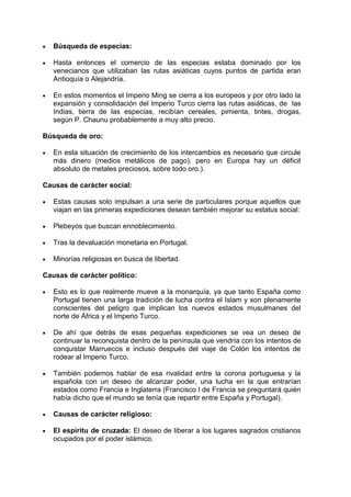 Búsqueda de especias:

   Hasta entonces el comercio de las especias estaba dominado por los
   venecianos que utilizaban las rutas asiáticas cuyos puntos de partida eran
   Antioquía o Alejandría.

   En estos momentos el Imperio Ming se cierra a los europeos y por otro lado la
   expansión y consolidación del Imperio Turco cierra las rutas asiáticas, de las
   Indias, tierra de las especias, recibían cereales, pimienta, tintes, drogas,
   según P. Chaunu probablemente a muy alto precio.

Búsqueda de oro:

   En esta situación de crecimiento de los intercambios es necesario que circule
   más dinero (medios metálicos de pago), pero en Europa hay un déficit
   absoluto de metales preciosos, sobre todo oro.).

Causas de carácter social:

   Estas causas solo impulsan a una serie de particulares porque aquellos que
   viajan en las primeras expediciones desean también mejorar su estatus social:

   Plebeyos que buscan ennoblecimiento.

   Tras la devaluación monetaria en Portugal.

   Minorías religiosas en busca de libertad.

Causas de carácter político:

   Esto es lo que realmente mueve a la monarquía, ya que tanto España como
   Portugal tienen una larga tradición de lucha contra el Islam y son plenamente
   conscientes del peligro que implican los nuevos estados musulmanes del
   norte de África y el Imperio Turco.

   De ahí que detrás de esas pequeñas expediciones se vea un deseo de
   continuar la reconquista dentro de la península que vendría con los intentos de
   conquistar Marruecos e incluso después del viaje de Colón los intentos de
   rodear al Imperio Turco.

   También podemos hablar de esa rivalidad entre la corona portuguesa y la
   española con un deseo de alcanzar poder, una lucha en la que entrarían
   estados como Francia e Inglaterra (Francisco I de Francia se preguntará quién
   había dicho que el mundo se tenía que repartir entre España y Portugal).

   Causas de carácter religioso:

   El espíritu de cruzada: El deseo de liberar a los lugares sagrados cristianos
   ocupados por el poder islámico.
 