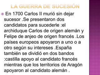 En 1700 Carlos II murió sin dejar
sucesor .Se presentaron dos
candidatos para sucederle :el
archiduque Carlos de origen alemán y
Felipe de anjeo de origen francés .Los
países europeos apoyaron a uno o a
otro según su intereses .España
también se dividió en dos bandos
:castilla apoyo al candidato francés
mientras que los territorios de Aragón
apoyaron al candidato alemán .
 