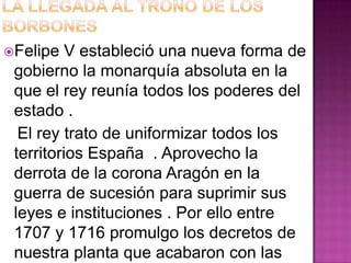 Felipe   V estableció una nueva forma de
 gobierno la monarquía absoluta en la
 que el rey reunía todos los poderes del
 estado .
  El rey trato de uniformizar todos los
 territorios España . Aprovecho la
 derrota de la corona Aragón en la
 guerra de sucesión para suprimir sus
 leyes e instituciones . Por ello entre
 1707 y 1716 promulgo los decretos de
 nuestra planta que acabaron con las
 