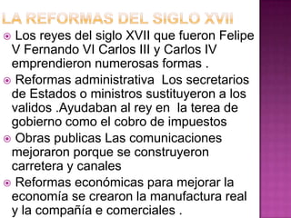 Los reyes del siglo XVII que fueron Felipe
 V Fernando VI Carlos III y Carlos IV
 emprendieron numerosas formas .
 Reformas administrativa Los secretarios
 de Estados o ministros sustituyeron a los
 validos .Ayudaban al rey en la terea de
 gobierno como el cobro de impuestos
 Obras publicas Las comunicaciones
 mejoraron porque se construyeron
 carretera y canales
 Reformas económicas para mejorar la
 economía se crearon la manufactura real
 y la compañía e comerciales .
 