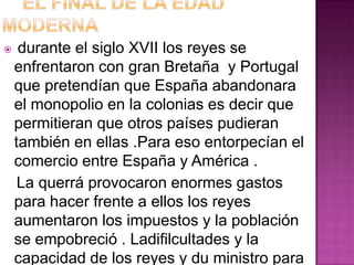    durante el siglo XVII los reyes se
    enfrentaron con gran Bretaña y Portugal
    que pretendían que España abandonara
    el monopolio en la colonias es decir que
    permitieran que otros países pudieran
    también en ellas .Para eso entorpecían el
    comercio entre España y América .
     La querrá provocaron enormes gastos
    para hacer frente a ellos los reyes
    aumentaron los impuestos y la población
    se empobreció . Ladifilcultades y la
    capacidad de los reyes y du ministro para
 