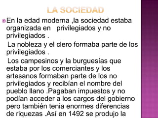  En la edad moderna ,la sociedad estaba
 organizada en privilegiados y no
 privilegiados .
 La nobleza y el clero formaba parte de los
 privilegiados .
 Los campesinos y la burguesías que
 estaba por los comerciantes y los
 artesanos formaban parte de los no
 privilegiados y recibían el nombre del
 pueblo llano .Pagaban impuestos y no
 podían acceder a los cargos del gobierno
 pero también tenia enormes diferencias
 de riquezas .Así en 1492 se produjo la
 