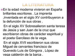  En  la edad moderna vivieron en España
 brillantes escritores . La imprenta
 ,inventada en el siglo XV contribuyeron a
 la defunción de sus obras .
  En el siglo XV Sobresalieron santa teresa
 de Jesús y san Juan de la cruz que
 escribieron obras de carácter espiritual y
 el poeta Garcilaso de la vega.
  En el siglo XVII escribieron sus obras
 Miguel de cervantes francisco de
 Quevedo Luis de Góngora , López de
 vega calderón de la barca .
 