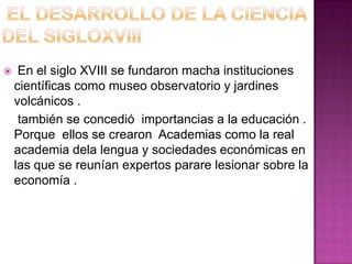     En el siglo XVIII se fundaron macha instituciones
    científicas como museo observatorio y jardines
    volcánicos .
     también se concedió importancias a la educación .
    Porque ellos se crearon Academias como la real
    academia dela lengua y sociedades económicas en
    las que se reunían expertos parare lesionar sobre la
    economía .
 