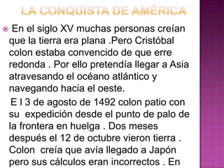     En el siglo XV muchas personas creían
    que la tierra era plana .Pero Cristóbal
    colon estaba convencido de que erre
    redonda . Por ello pretendía llegar a Asia
    atravesando el océano atlántico y
    navegando hacia el oeste.
     E l 3 de agosto de 1492 colon patio con
    su expedición desde el punto de palo de
    la frontera en huelga . Dos meses
    después el 12 de octubre vieron tierra .
    Colon creía que avía llegado a Japón
    pero sus cálculos eran incorrectos . En
 