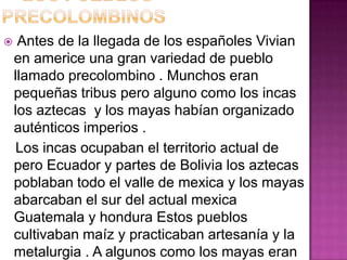     Antes de la llegada de los españoles Vivian
    en americe una gran variedad de pueblo
    llamado precolombino . Munchos eran
    pequeñas tribus pero alguno como los incas
    los aztecas y los mayas habían organizado
    auténticos imperios .
     Los incas ocupaban el territorio actual de
    pero Ecuador y partes de Bolivia los aztecas
    poblaban todo el valle de mexica y los mayas
    abarcaban el sur del actual mexica
    Guatemala y hondura Estos pueblos
    cultivaban maíz y practicaban artesanía y la
    metalurgia . A algunos como los mayas eran
 