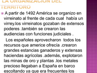     A partir de 1492 América se organizo en
    virreinato al frente de cada cual había un
    virrey.los virreinatos gozaban de extensos
    poderes .también se crearon las
    audiencias con funciones judiciales .
     Los españoles aprovecharon todos los
    recursos que americe ofrecía .crearon
    grandes estancias ganaderos y extensas
    haciendas agrícolas .además, explotaron
    las minas de oro y plantas .los metales
    precioso llegaban a España en barco
    escoltando ya que era frecuentes los
 