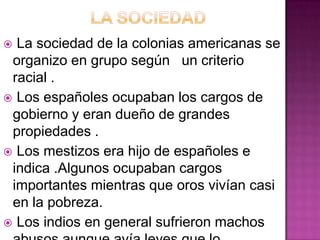  La sociedad de la colonias americanas se
 organizo en grupo según un criterio
 racial .
 Los españoles ocupaban los cargos de
 gobierno y eran dueño de grandes
 propiedades .
 Los mestizos era hijo de españoles e
 indica .Algunos ocupaban cargos
 importantes mientras que oros vivían casi
 en la pobreza.
 Los indios en general sufrieron machos
 