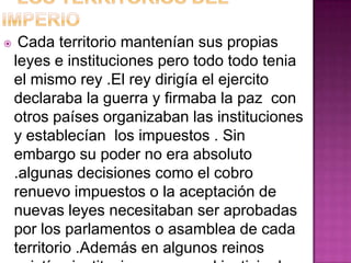     Cada territorio mantenían sus propias
    leyes e instituciones pero todo todo tenia
    el mismo rey .El rey dirigía el ejercito
    declaraba la guerra y firmaba la paz con
    otros países organizaban las instituciones
    y establecían los impuestos . Sin
    embargo su poder no era absoluto
    .algunas decisiones como el cobro
    renuevo impuestos o la aceptación de
    nuevas leyes necesitaban ser aprobadas
    por los parlamentos o asamblea de cada
    territorio .Además en algunos reinos
 