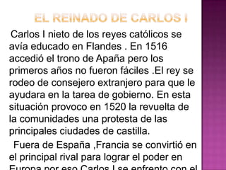 Carlos I nieto de los reyes católicos se
avía educado en Flandes . En 1516
accedió el trono de Apaña pero los
primeros años no fueron fáciles .El rey se
rodeo de consejero extranjero para que le
ayudara en la tarea de gobierno. En esta
situación provoco en 1520 la revuelta de
la comunidades una protesta de las
principales ciudades de castilla.
 Fuera de España ,Francia se convirtió en
el principal rival para lograr el poder en
 