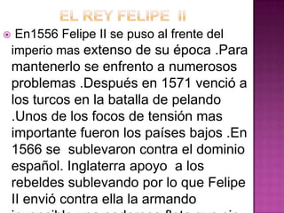     En1556 Felipe II se puso al frente del
    imperio mas extenso de su época .Para
    mantenerlo se enfrento a numerosos
    problemas .Después en 1571 venció a
    los turcos en la batalla de pelando
    .Unos de los focos de tensión mas
    importante fueron los países bajos .En
    1566 se sublevaron contra el dominio
    español. Inglaterra apoyo a los
    rebeldes sublevando por lo que Felipe
    II envió contra ella la armando
 