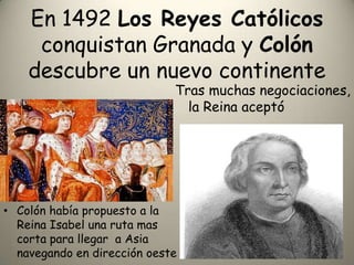 En 1492 Los Reyes Católicos  conquistan Granada y Colón descubre un nuevo continenteTras muchas negociaciones, la Reina aceptóColón había propuesto a la Reina Isabel una ruta mas corta para llegar  a Asia navegando en dirección oeste