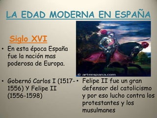 LA EDAD MODERNA EN ESPAÑASiglo XVIEn esta época España fue la nación mas poderosa de Europa.Gobernó Carlos I (1517-1556) Y Felipe II (1556-1598)Felipe II fue un gran defensor del catolicismo y por eso lucho contralos protestantes y los musulmanes