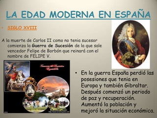 LA EDAD MODERNA EN ESPAÑASIGLO XVIIIA la muerte de Carlos II como no tenia sucesor comienza la Guerra de Sucesión de la que sale vencedor Felipe de Borbón que reinará con el nombre de FELIPE V.En la guerra España perdió las posesiones que tenia en Europa y también Gibraltar. Después comenzó un periodo de paz y recuperación. Aumentó la población y  mejoró la situación económica.