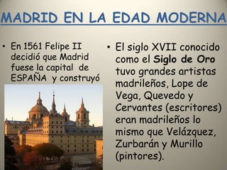 MADRID EN LA EDAD MODERNAEn 1561 Felipe II decidió que Madrid fuese la capital  de ESPAÑA  y construyó el Monasterio del Escorial .El siglo XVII conocido como el Siglo de Oro tuvo grandes artistas madrileños, Lope de Vega, Quevedo y Cervantes (escritores) eran madrileños lo mismo que Velázquez, Zurbarán y Murillo (pintores). 