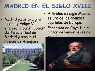 MADRID EN EL SIGLO XVIIIA finales de siglo Madrid es una de las grandes capitales de Europa.Francisco de Goya fue el pintor de varios reyes de EspañaMadrid ya es una gran ciudad y Felipe V empezó la construcción del Palacio Real de Madrid y amplió el Palacio de Aranjuez