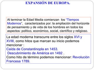 Al terminar la Edad Media comienzan  los  “Tiempos Modernos ”,  caracterizados por :  la ampliación del horizonte de pensamiento y de vida de los hombres en todos los aspectos:   político, económico, social, científico y religioso.  La edad moderna transcurre entre los siglos  XVI y XVIII,   como hitos que marcan su inicio podemos mencionar : C aída de Constantinopla en 1453 . D escubrimiento de América en 1492   .  Como hito de término podemos mencionar:  R evoluci ón Francesa 1789. EXPANSIÓN DE EUROPA.   