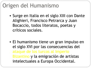 Origen del Humanismo Surge en Italia en el siglo XIII con Dante Alighieri, Francisco Petrarca y Juan Bocaccio, todos literatos, poetas y críticos sociales. El humanismo tiene un gran impulso en el siglo XVI por las consecuencias del  ataque de los turcos al Imperio Bizantino  y la emigración de artistas intelectuales a Europa Occidental. 
