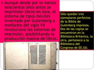 Aunque desde por lo menos seiscientos años antes se imprimían libros en Asia, el sistema de tipos móviles inventado por Gutenberg a mediados del siglo XV revolucionó los sistemas de impresión, posibilitando la producción masiva de libros.   Sólo quedan tres ejemplares perfectos de la Biblia de Gutenberg impresos. Dos de las copias se encuentran en la Biblioteca Británica, la otra, pertenece a la Biblioteca del Congreso de EE.UU.  