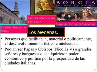 Personas que facilitaban, material o políticamente, el desenvolvimiento artístico e intelectual. Podían ser Papas y Obispos (Nicolás V) o grandes señores y burgueses que adquirieron poder económico y político por la prosperidad de las ciudades italianas. Familia Sforza de Milán. Familia Borgia de Venecia. Familia Médicis de Florencia. Los Mecenas. 