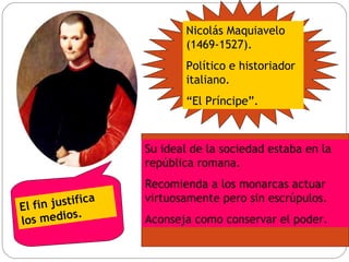 Nicolás Maquiavelo (1469-1527). Político e historiador italiano. “ El Príncipe”. Su ideal de la sociedad estaba en la república romana. Recomienda a los monarcas actuar virtuosamente pero sin escrúpulos. Aconseja como conservar el poder. El fin justifica los medios. 