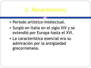 2. Renacimiento. Período artístico-intelectual. Surgió en Italia en el siglo XIV y se extendió por Europa hasta el XVI. La característica esencial era su admiración por la antigüedad grecorromana. 