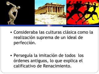 Consideraba las culturas clásica como la realización suprema de un ideal de perfección. Perseguía la imitación de todos  los órdenes antiguos, lo que explica el calificativo de Renacimiento. 