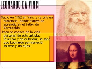 Nació en 1452 en Vinci y se crió en Florencia, donde estuvo de aprendiz en el taller de Verrocchio. Poco se conoce de la vida personal de este artista, inventor y descubridor; se sabe que Leonardo permaneció soltero y sin hijos. 
