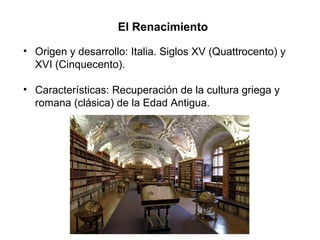 El Renacimiento
• Origen y desarrollo: Italia. Siglos XV (Quattrocento) y
XVI (Cinquecento).
• Características: Recuperación de la cultura griega y
romana (clásica) de la Edad Antigua.
 