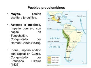 Pueblos precolombinos
• Mayas. Tenían
escritura jeroglífica.
• Aztecas o mexicas.
Imperio guerrero con
capital en
Tenochtitlán.
Conquistado por
Hernán Cortés (1519).
• Incas. Imperio andino
con capital en Cuzco.
Conquistado por
Francisco Pizarro
(1533).
 