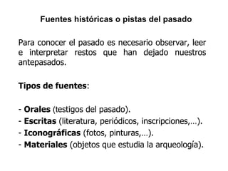 Fuentes históricas o pistas del pasado
Para conocer el pasado es necesario observar, leer
e interpretar restos que han dejado nuestros
antepasados.
Tipos de fuentes:
- Orales (testigos del pasado).
- Escritas (literatura, periódicos, inscripciones,…).
- Iconográficas (fotos, pinturas,…).
- Materiales (objetos que estudia la arqueología).
 
