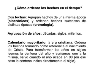 ¿Cómo ordenar los hechos en el tiempo?
Con fechas: Agrupan hechos de una misma época
(sincrónicos) y ordenan hechos sucesivos de
distintas épocas (cronología).
Agrupación de años: décadas, siglos, milenios.
Calendario mayoritario: la era cristiana. Ordena
los hechos tomando como referencia el nacimiento
de Cristo. Para transformar los años en siglos
leemos la centena del año y sumamos uno a la
misma, salvo cuando el año acaba en 00 (en ese
caso la centena indica directamente el siglo).
 
