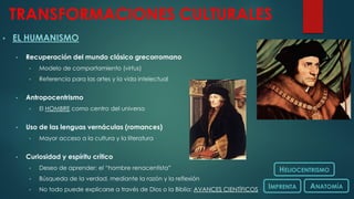 TRANSFORMACIONES CULTURALES
• EL HUMANISMO
• Recuperación del mundo clásico grecorromano
• Modelo de comportamiento (virtus)
• Referencia para las artes y la vida intelectual
• Antropocentrismo
• El HOMBRE como centro del universo
• Uso de las lenguas vernáculas (romances)
• Mayor acceso a la cultura y la literatura
• Curiosidad y espíritu crítico
• Deseo de aprender: el “hombre renacentista”
• Búsqueda de la verdad, mediante la razón y la reflexión
• No todo puede explicarse a través de Dios o la Biblia: AVANCES CIENTÍFICOS
HELIOCENTRISMO
IMPRENTA ANATOMÍA
 